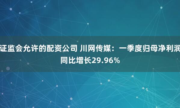 证监会允许的配资公司 川网传媒：一季度归母净利润同比增长29.96%