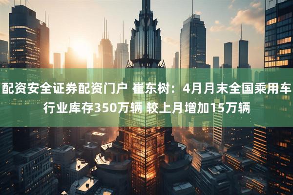 配资安全证券配资门户 崔东树：4月月末全国乘用车行业库存350万辆 较上月增加15万辆