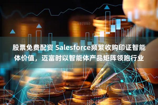 股票免费配资 Salesforce频繁收购印证智能体价值，迈富时以智能体产品矩阵领跑行业