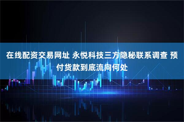 在线配资交易网址 永悦科技三方隐秘联系调查 预付货款到底流向何处
