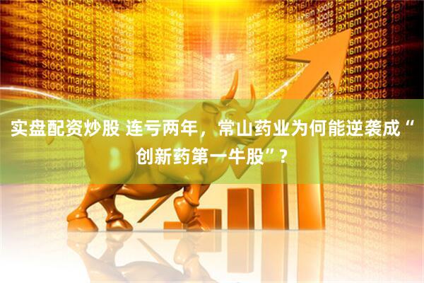 实盘配资炒股 连亏两年，常山药业为何能逆袭成“创新药第一牛股”?
