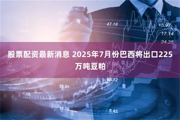 股票配资最新消息 2025年7月份巴西将出口225万吨豆粕
