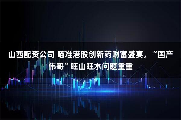 山西配资公司 瞄准港股创新药财富盛宴，“国产伟哥”旺山旺水问题重重