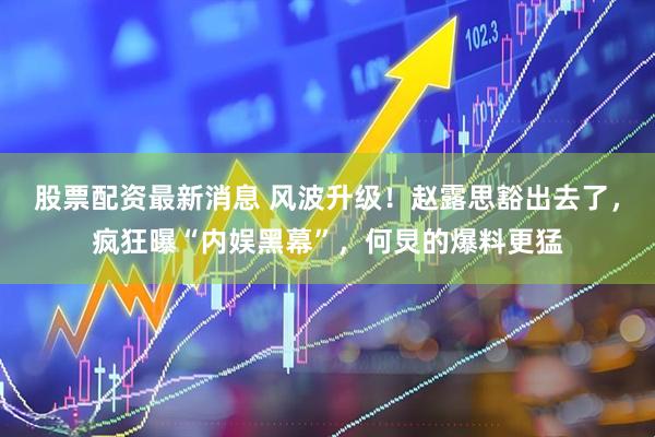 股票配资最新消息 风波升级！赵露思豁出去了，疯狂曝“内娱黑幕”，何炅的爆料更猛