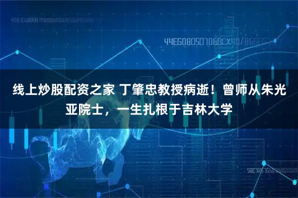 线上炒股配资之家 丁肇忠教授病逝！曾师从朱光亚院士，一生扎根于吉林大学