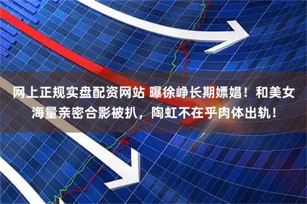 网上正规实盘配资网站 曝徐峥长期嫖娼！和美女海量亲密合影被扒，陶虹不在乎肉体出轨！