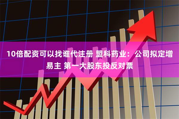 10倍配资可以找谁代注册 盟科药业：公司拟定增易主 第一大股东投反对票